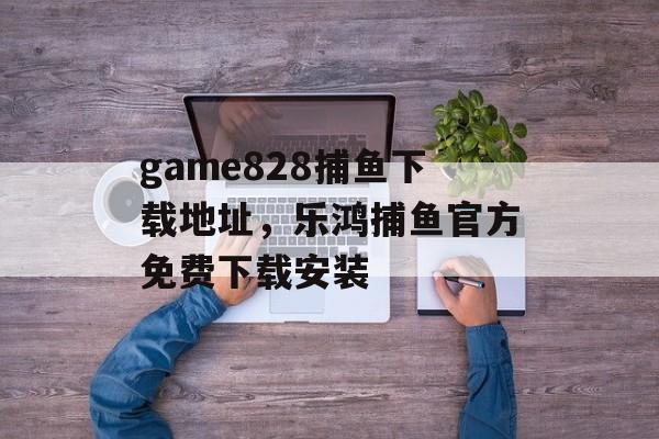 game828捕鱼下载地址，乐鸿捕鱼官方免费下载安装